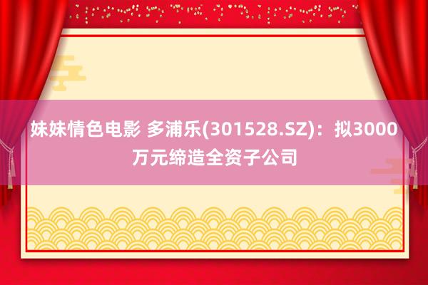 妹妹情色电影 多浦乐(301528.SZ)：拟3000万元缔造全资子公司