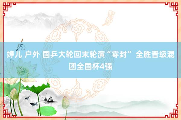 婷儿 户外 国乒大轮回末轮演“零封” 全胜晋级混团全国杯4强