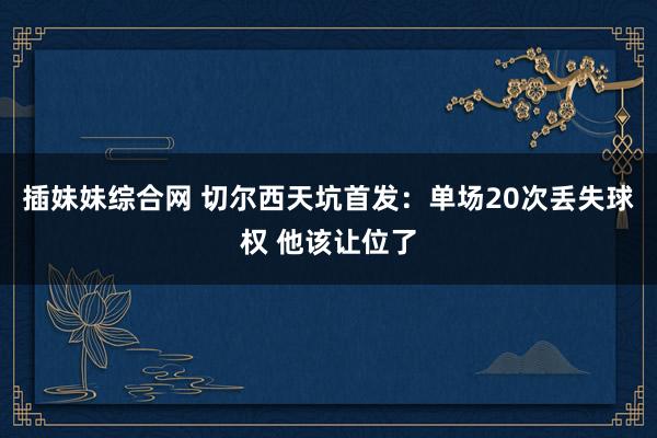 插妹妹综合网 切尔西天坑首发：单场20次丢失球权 他该让位了