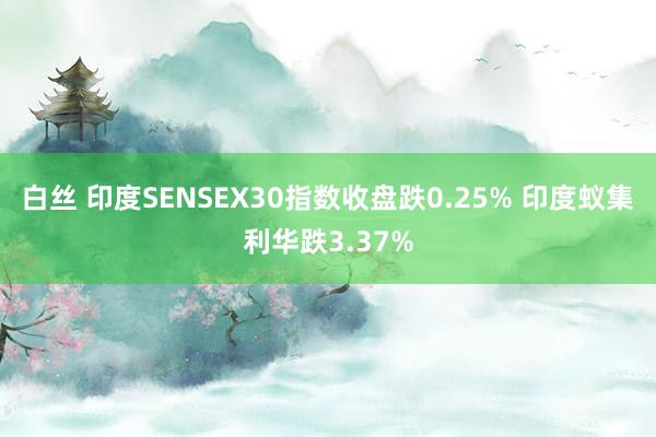 白丝 印度SENSEX30指数收盘跌0.25% 印度蚁集利华跌3.37%