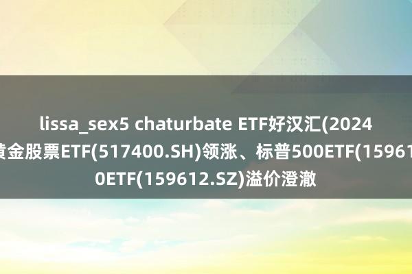 lissa_sex5 chaturbate ETF好汉汇(2024年12月9日)：黄金股票ETF(517400.SH)领涨、标普500ETF(159612.SZ)溢价澄澈