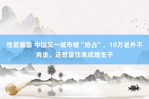 性爱画面 中国又一城市被“抢占”，10万老外不肯走，还想留住来成婚生子