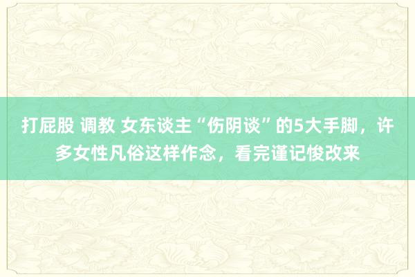 打屁股 调教 女东谈主“伤阴谈”的5大手脚，许多女性凡俗这样作念，看完谨记悛改来