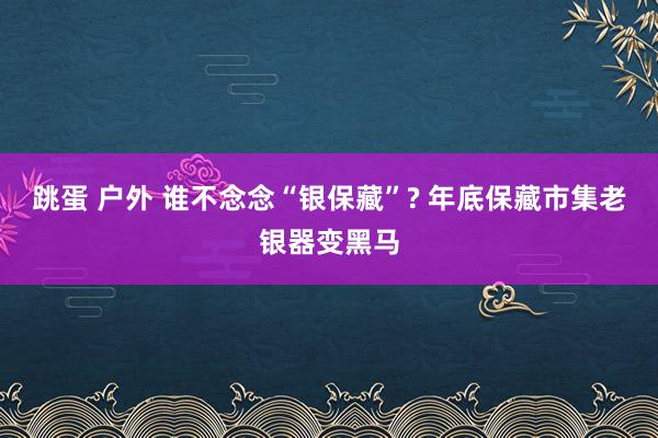 跳蛋 户外 谁不念念“银保藏”? 年底保藏市集老银器变黑马