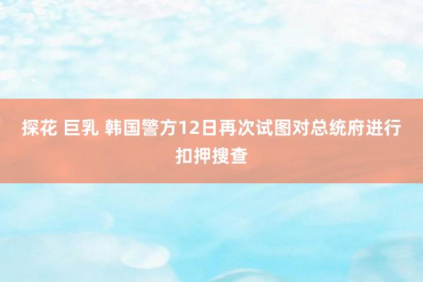 探花 巨乳 韩国警方12日再次试图对总统府进行扣押搜查