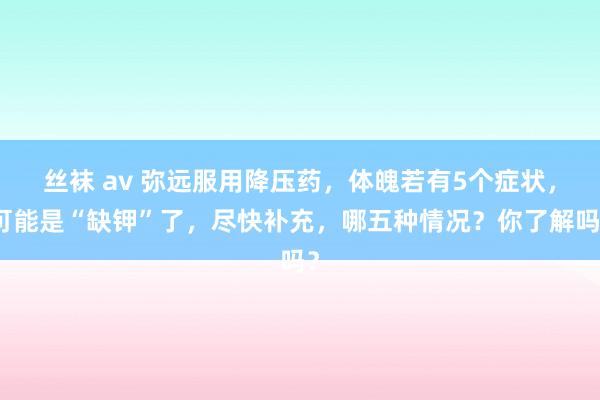 丝袜 av 弥远服用降压药，体魄若有5个症状，可能是“缺钾”了，尽快补充，哪五种情况？你了解吗？