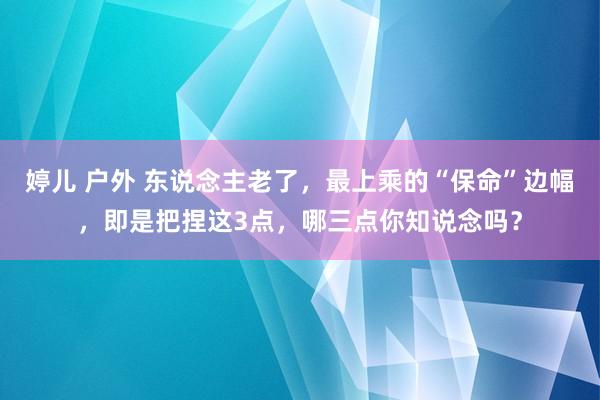 婷儿 户外 东说念主老了，最上乘的“保命”边幅，即是把捏这3点，哪三点你知说念吗？