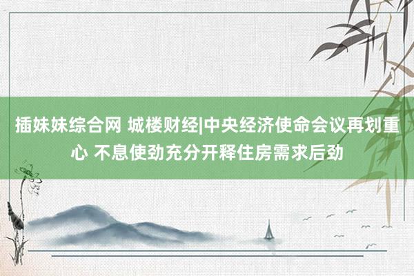 插妹妹综合网 城楼财经|中央经济使命会议再划重心 不息使劲充分开释住房需求后劲