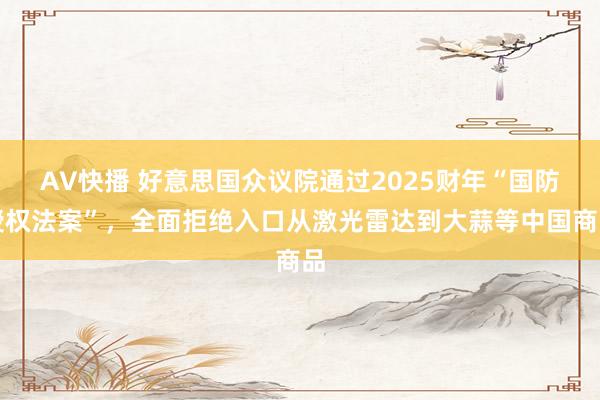 AV快播 好意思国众议院通过2025财年“国防授权法案”，全面拒绝入口从激光雷达到大蒜等中国商品