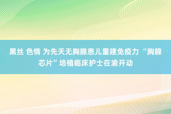 黑丝 色情 为先天无胸腺患儿重建免疫力 “胸腺芯片”培植临床护士在渝开动