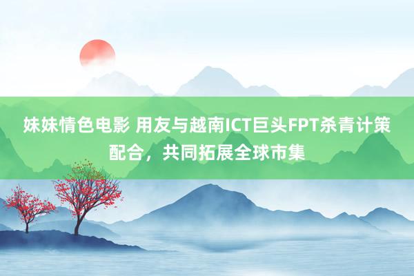 妹妹情色电影 用友与越南ICT巨头FPT杀青计策配合，共同拓展全球市集