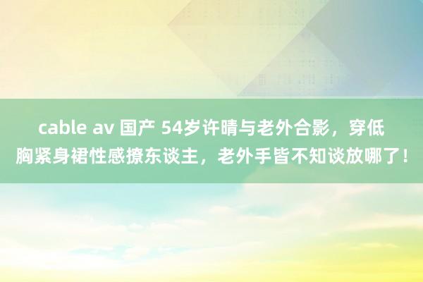 cable av 国产 54岁许晴与老外合影，穿低胸紧身裙性感撩东谈主，老外手皆不知谈放哪了！