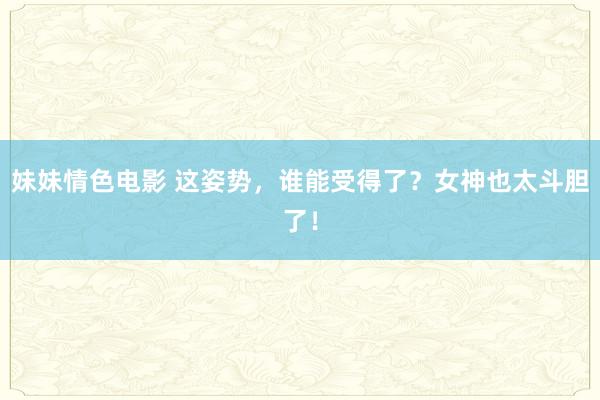 妹妹情色电影 这姿势，谁能受得了？女神也太斗胆了！