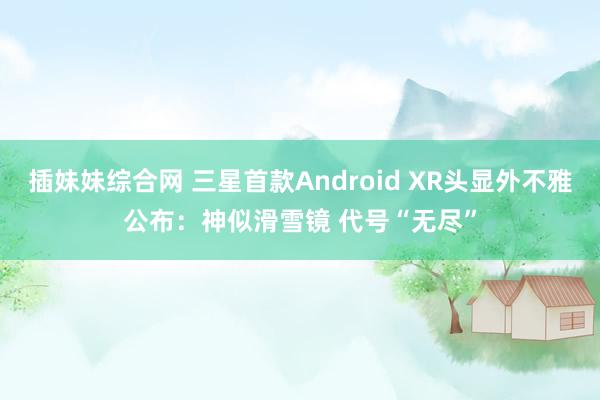 插妹妹综合网 三星首款Android XR头显外不雅公布：神似滑雪镜 代号“无尽”