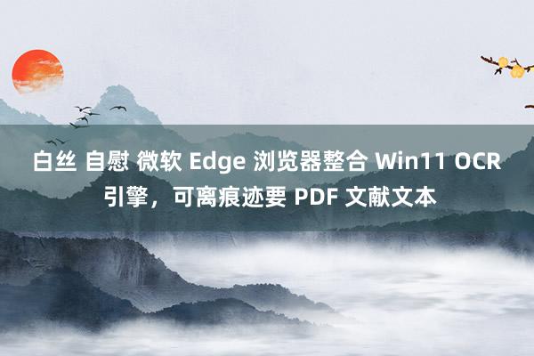 白丝 自慰 微软 Edge 浏览器整合 Win11 OCR 引擎，可离痕迹要 PDF 文献文本