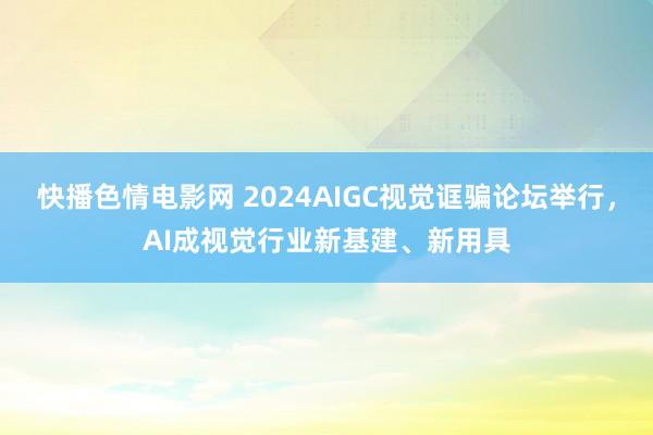 快播色情电影网 2024AIGC视觉诓骗论坛举行，AI成视觉行业新基建、新用具