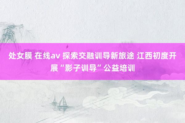 处女膜 在线av 探索交融训导新旅途 江西初度开展“影子训导”公益培训