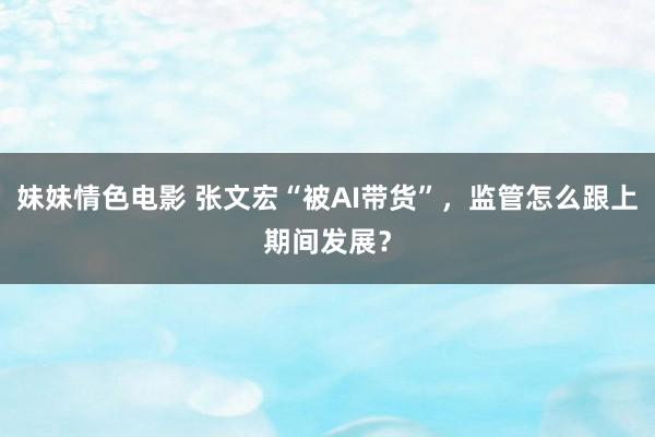 妹妹情色电影 张文宏“被AI带货”，监管怎么跟上期间发展？