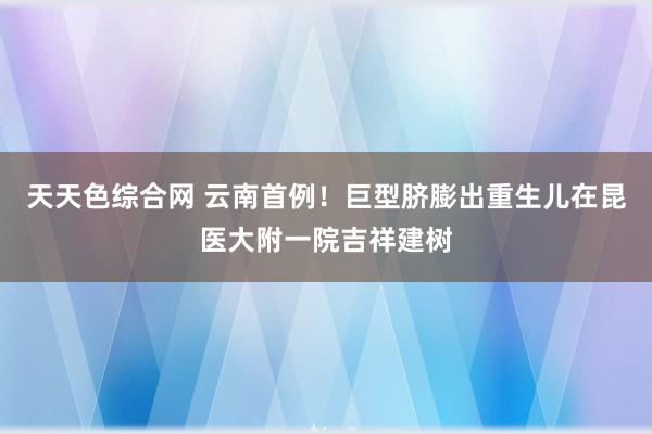 天天色综合网 云南首例！巨型脐膨出重生儿在昆医大附一院吉祥建树