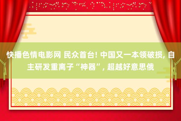 快播色情电影网 民众首台! 中国又一本领破损， 自主研发重离子“神器”， 超越好意思俄