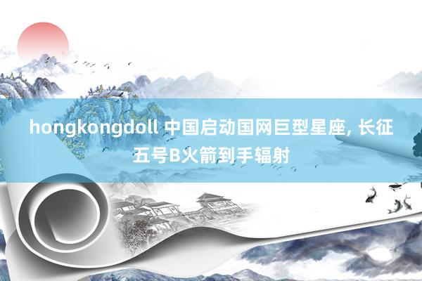 hongkongdoll 中国启动国网巨型星座， 长征五号B火箭到手辐射