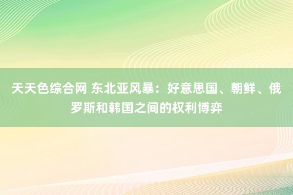 天天色综合网 东北亚风暴：好意思国、朝鲜、俄罗斯和韩国之间的权利博弈