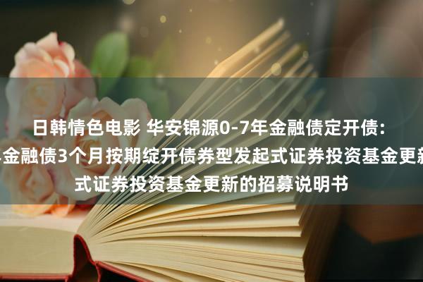 日韩情色电影 华安锦源0-7年金融债定开债: 华安锦源0-7年金融债3个月按期绽开债券型发起式证券投资基金更新的招募说明书