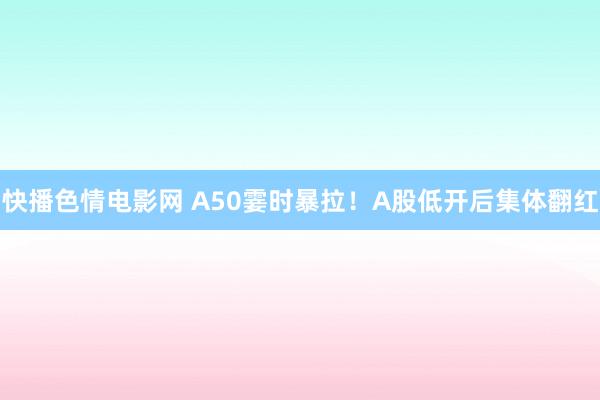 快播色情电影网 A50霎时暴拉！A股低开后集体翻红