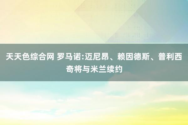 天天色综合网 罗马诺:迈尼昂、赖因德斯、普利西奇将与米兰续约