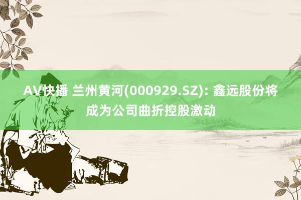 AV快播 兰州黄河(000929.SZ): 鑫远股份将成为公司曲折控股激动