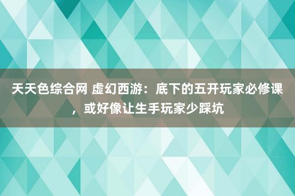 天天色综合网 虚幻西游：底下的五开玩家必修课，或好像让生手玩家少踩坑