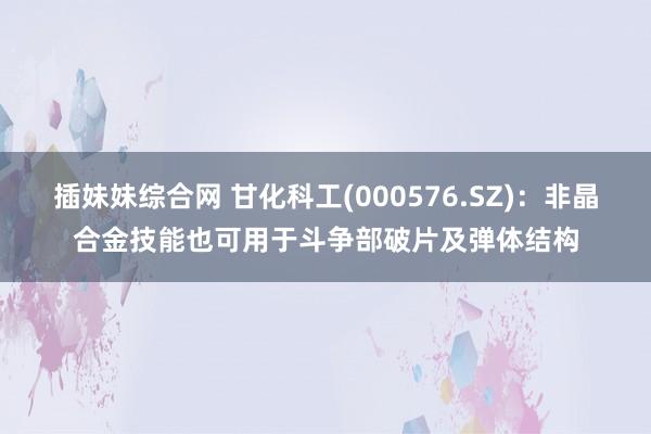 插妹妹综合网 甘化科工(000576.SZ)：非晶合金技能也可用于斗争部破片及弹体结构