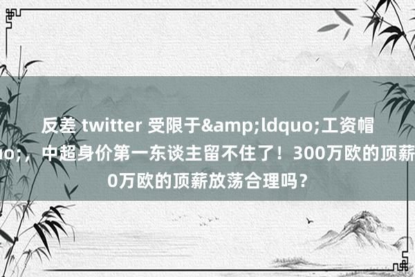 反差 twitter 受限于&ldquo;工资帽&rdquo;，中超身价第一东谈主留不住了！300万欧的顶薪放荡合理吗？