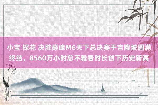 小宝 探花 决胜巅峰M6天下总决赛于吉隆坡圆满终结，8560万小时总不雅看时长创下历史新高