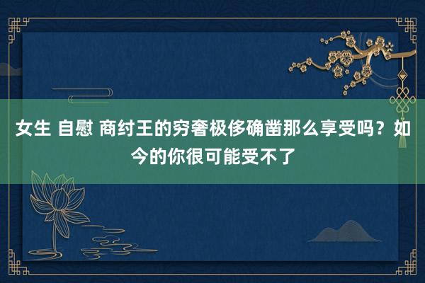 女生 自慰 商纣王的穷奢极侈确凿那么享受吗？如今的你很可能受不了