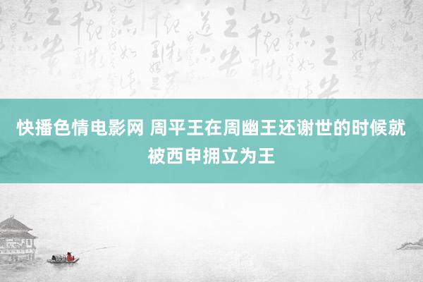 快播色情电影网 周平王在周幽王还谢世的时候就被西申拥立为王