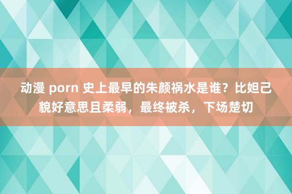 动漫 porn 史上最早的朱颜祸水是谁？比妲己貌好意思且柔弱，最终被杀，下场楚切