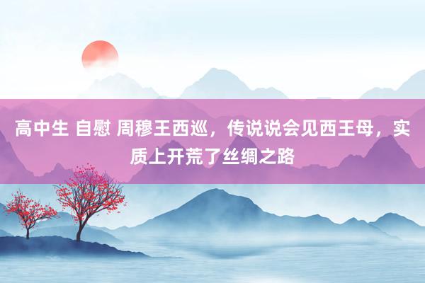 高中生 自慰 周穆王西巡，传说说会见西王母，实质上开荒了丝绸之路