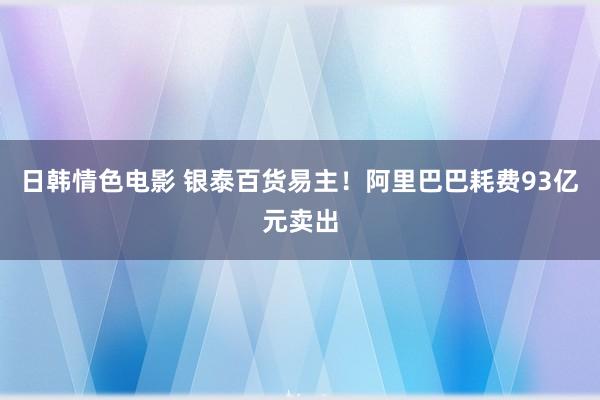 日韩情色电影 银泰百货易主！阿里巴巴耗费93亿元卖出