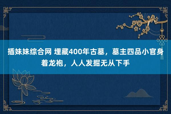 插妹妹综合网 埋藏400年古墓，墓主四品小官身着龙袍，人人发掘无从下手