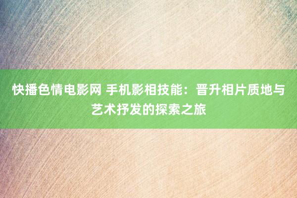 快播色情电影网 手机影相技能：晋升相片质地与艺术抒发的探索之旅