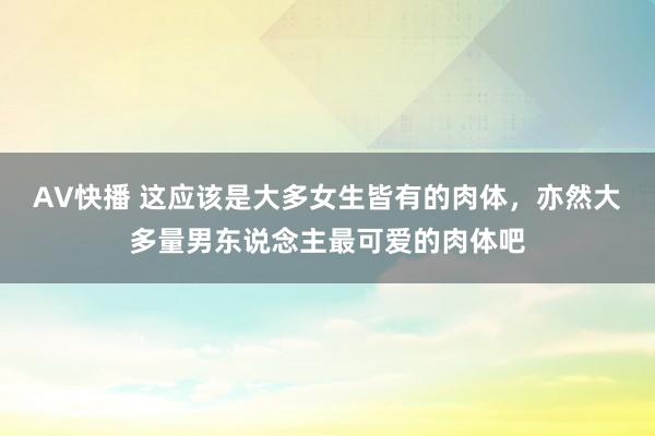 AV快播 这应该是大多女生皆有的肉体，亦然大多量男东说念主最可爱的肉体吧