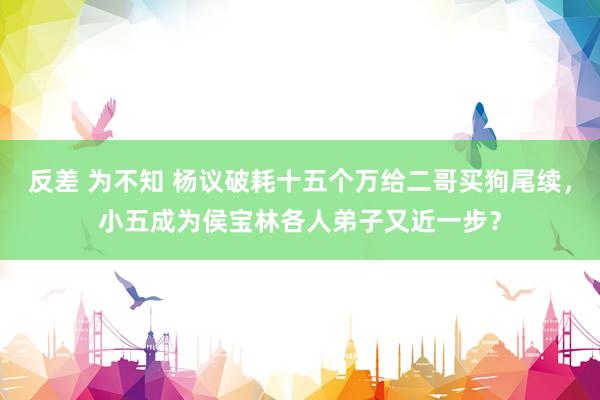 反差 为不知 杨议破耗十五个万给二哥买狗尾续，小五成为侯宝林各人弟子又近一步？