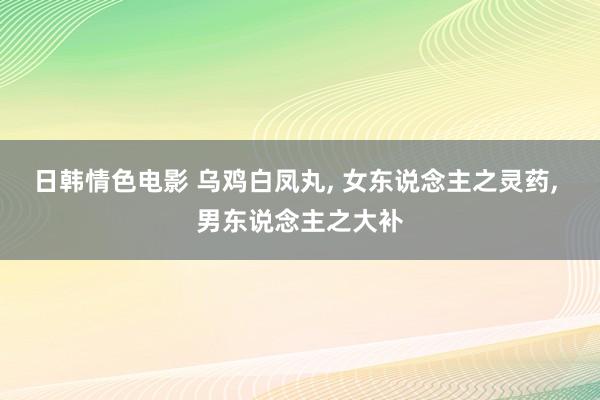 日韩情色电影 乌鸡白凤丸， 女东说念主之灵药， 男东说念主之大补