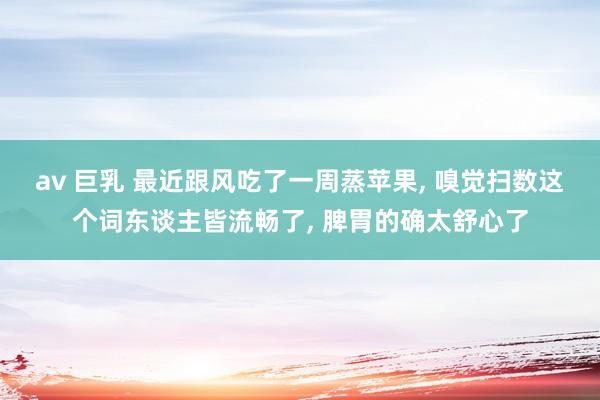 av 巨乳 最近跟风吃了一周蒸苹果， 嗅觉扫数这个词东谈主皆流畅了， 脾胃的确太舒心了