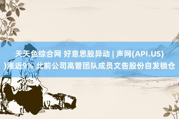 天天色综合网 好意思股异动 | 声网(API.US))涨近9% 此前公司高管团队成员文告股份自发锁仓