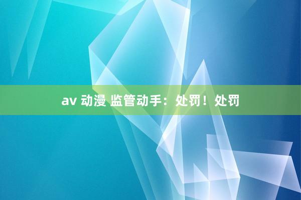 av 动漫 监管动手：处罚！处罚