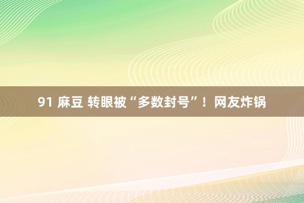 91 麻豆 转眼被“多数封号”！网友炸锅