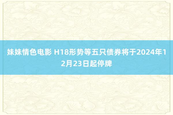 妹妹情色电影 H18形势等五只债券将于2024年12月23日起停牌