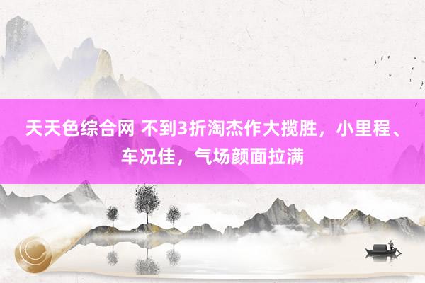 天天色综合网 不到3折淘杰作大揽胜，小里程、车况佳，气场颜面拉满